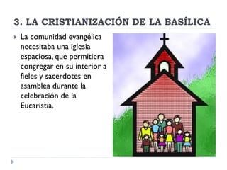3. LA CRISTIANIZACIÓN DE LA BASÍLICA
   La comunidad evangélica
    necesitaba una iglesia
    espaciosa, que permitiera
    congregar en su interior a
    fieles y sacerdotes en
    asamblea durante la
    celebración de la
    Eucaristía.
 