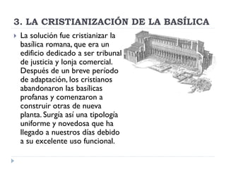 3. LA CRISTIANIZACIÓN DE LA BASÍLICA
   La solución fue cristianizar la
    basílica romana, que era un
    edificio dedicado a ser tribunal
    de justicia y lonja comercial.
    Después de un breve período
    de adaptación, los cristianos
    abandonaron las basílicas
    profanas y comenzaron a
    construir otras de nueva
    planta. Surgía así una tipología
    uniforme y novedosa que ha
    llegado a nuestros días debido
    a su excelente uso funcional.
 