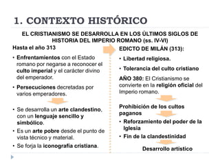 1. CONTEXTO HISTÓRICO
   EL CRISTIANISMO SE DESARROLLA EN LOS ÚLTIMOS SIGLOS DE
               HISTORIA DEL IMPERIO ROMANO (ss. IV-VI)
Hasta el año 313                     EDICTO DE MILÁN (313):
• Enfrentamientos con el Estado         • Libertad religiosa.
  romano por negarse a reconocer el
  culto imperial y el carácter divino   • Tolerancia del culto cristiano
  del emperador.                        AÑO 380: El Cristianismo se
• Persecuciones decretadas por          convierte en la religión oficial del
  varios emperadores.                   Imperio romano.

                                        Prohibición de los cultos
• Se desarrolla un arte clandestino,
                                        paganos
  con un lenguaje sencillo y
  simbólico.                            • Reforzamiento del poder de la
                                          Iglesia
• Es un arte pobre desde el punto de
  vista técnico y material.             • Fin de la clandestinidad
• Se forja la iconografía cristiana.
                                                  Desarrollo artístico
 