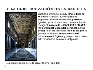 3. LA CRISTIANIZACIÓN DE LA BASÍLICA
                            Cuando a finales del siglo IV (313, Edicto de
                            Milán) se autoriza el culto cristiano se
                            emprende la construcción de las primeras
                            iglesias, ya de dimensiones considerables. Se
                            escoge el modelo de la BASÍLICA ROMANA
                            (antes tribunal y sede del mercado), por su
                            concepción espacial y capacidad de acogida de
                            grandes multitudes, adaptándola a sus
                            necesidades litúrgicas, y porque nunca había
                            sido recinto de culto de otras religiones.




Basílica de Santa María la Mayor (Roma) año 432
 