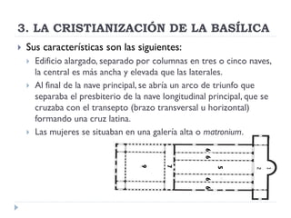 3. LA CRISTIANIZACIÓN DE LA BASÍLICA
   Sus características son las siguientes:
       Edificio alargado, separado por columnas en tres o cinco naves,
        la central es más ancha y elevada que las laterales.
       Al final de la nave principal, se abría un arco de triunfo que
        separaba el presbiterio de la nave longitudinal principal, que se
        cruzaba con el transepto (brazo transversal u horizontal)
        formando una cruz latina.
       Las mujeres se situaban en una galería alta o matronium.




                                                      6 6
                                    9


                                           7




                                                            5
                                                      6 6
 