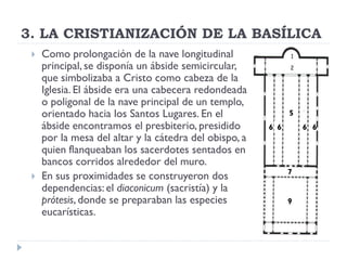 3. LA CRISTIANIZACIÓN DE LA BASÍLICA
    Como prolongación de la nave longitudinal
     principal, se disponía un ábside semicircular,
     que simbolizaba a Cristo como cabeza de la
     Iglesia. El ábside era una cabecera redondeada
     o poligonal de la nave principal de un templo,
     orientado hacia los Santos Lugares. En el                5
     ábside encontramos el presbiterio, presidido       6 6       6 6
     por la mesa del altar y la cátedra del obispo, a
     quien flanqueaban los sacerdotes sentados en
     bancos corridos alrededor del muro.
                                                              7
    En sus proximidades se construyeron dos
     dependencias: el diaconicum (sacristía) y la
     prótesis, donde se preparaban las especies               9
     eucarísticas.
 
