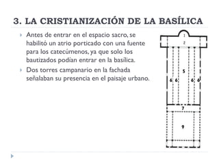 3. LA CRISTIANIZACIÓN DE LA BASÍLICA
    Antes de entrar en el espacio sacro, se
     habilitó un atrio porticado con una fuente
     para los catecúmenos, ya que solo los
     bautizados podían entrar en la basílica.
    Dos torres campanario en la fachada                  5
     señalaban su presencia en el paisaje urbano.   6 6       6 6




                                                          7


                                                          9
 