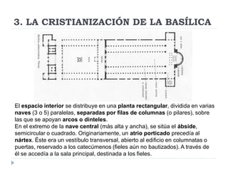 3. LA CRISTIANIZACIÓN DE LA BASÍLICA




El espacio interior se distribuye en una planta rectangular, dividida en varias
naves (3 o 5) paralelas, separadas por filas de columnas (o pilares), sobre
las que se apoyan arcos o dinteles.
En el extremo de la nave central (más alta y ancha), se sitúa el ábside,
semicircular o cuadrado. Originariamente, un atrio porticado precedía al
nártex. Éste era un vestíbulo transversal, abierto al edificio en columnatas o
puertas, reservado a los catecúmenos (fieles aún no bautizados). A través de
él se accedía a la sala principal, destinada a los fieles.
 
