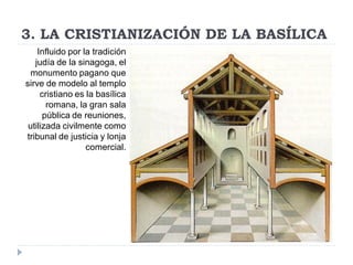 3. LA CRISTIANIZACIÓN DE LA BASÍLICA
    Influido por la tradición
   judía de la sinagoga, el
  monumento pagano que
sirve de modelo al templo
     cristiano es la basílica
       romana, la gran sala
      pública de reuniones,
 utilizada civilmente como
tribunal de justicia y lonja
                  comercial.
 
