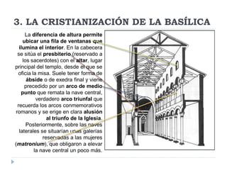 3. LA CRISTIANIZACIÓN DE LA BASÍLICA
      La diferencia de altura permite
     ubicar una fila de ventanas que
   ilumina el interior. En la cabecera
  se sitúa el presbiterio (reservado a
     los sacerdotes) con el altar, lugar
principal del templo, desde el que se
  oficia la misa. Suele tener forma de
       ábside o de exedra final y viene
      precedido por un arco de medio
    punto que remata la nave central,
           verdadero arco triunfal que
  recuerda los arcos conmemorativos
 romanos y se erige en clara alusión
                al triunfo de la Iglesia.
       Posteriormente, sobre las naves
   laterales se situarían unas galerías
              reservadas a las mujeres
(matronium), que obligaron a elevar
          la nave central un poco más.
 