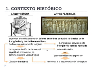 1. CONTEXTO HISTÓRICO
   ARQUITECTURA                              ARTES PLÁSTICAS




 El primer arte cristiano es un puente entre dos culturas: la clásica de la
 Antigüedad y la cristiana medieval.
                                                   Lenguaje al servicio de la
 Su fin era estrictamente religioso
                                                liturgia y la verdad revelada
 La representación de la verdad      es
                                                arte anticlásico
 espiritual predomina, en                              con
 detrimento de la verdad física             Sentido simbólico y expresivo

 Carácter didáctico                   Tendencia a la esquematización conceptual
 