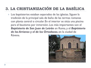 3. LA CRISTIANIZACIÓN DE LA BASÍLICA
    Los baptisterios estaban separados de las iglesias. Siguen la
     tradición de la principal sala de baño de las termas romanas
     con planta central o circular. En el interior se sitúa una piscina
     para el bautismo por inmersión. Los más importantes son el
     Baptisterio de San Juan de Letrán en Roma, y el Baptisterio
     de los Arrianos y el de los Ortodoxos, en la ciudad de
     Rávena.
 