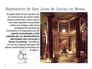 Baptisterio de San Juan de Letrán en Roma
  El papa Sixto III fue impulsor de
   la construcción de obras sobre
  formas anteriores, como ocurre
    con este baptisterio levantado
     sobre una antigua estructura
          octogonal de tiempos de
 Constantino. El baptisterio es de
       planta centralizada y está
 rodeado por un deambulatorio
      abovedado que recuerda a
    Santa Constanza. Constituye
  uno de los mejores ejemplos de
planta centralizada levantados en
                          el siglo V.
 