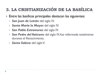 3. LA CRISTIANIZACIÓN DE LA BASÍLICA
   Entre las basílicas principales destacan las siguientes:
       San Juan de Letrán: del siglo IV.
       Santa María la Mayor: del siglo IV.
       San Pablo Extramuros: del siglo IV.
       San Pedro del Vaticano: del siglo IV, fue reformada totalmente
        durante el Renacimiento.
       Santa Sabina: del siglo V.
 