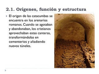 2.1. Orígenes, función y estructura
   El origen de las catacumbas se
    encuentra en los arenarios
    romanos. Cuando se agotaban
    y abandonaban, los cristianos
    aprovechaban estas canteras,
    transformándolas en
    cementerios y añadiendo
    nuevos túneles.
 