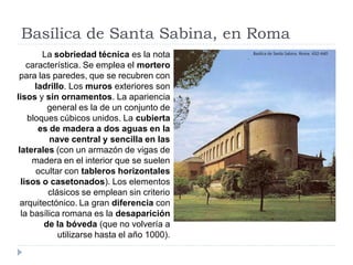 Basílica de Santa Sabina, en Roma
        La sobriedad técnica es la nota
    característica. Se emplea el mortero
 para las paredes, que se recubren con
      ladrillo. Los muros exteriores son
lisos y sin ornamentos. La apariencia
         general es la de un conjunto de
    bloques cúbicos unidos. La cubierta
       es de madera a dos aguas en la
          nave central y sencilla en las
 laterales (con un armazón de vigas de
     madera en el interior que se suelen
      ocultar con tableros horizontales
  lisos o casetonados). Los elementos
          clásicos se emplean sin criterio
  arquitectónico. La gran diferencia con
  la basílica romana es la desaparición
        de la bóveda (que no volvería a
             utilizarse hasta el año 1000).
 