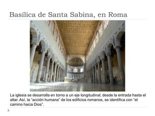 Basílica de Santa Sabina, en Roma




La iglesia se desarrolla en torno a un eje longitudinal, desde la entrada hasta el
altar. Así, la “acción humana” de los edificios romanos, se identifica con “el
camino hacia Dios”.
 