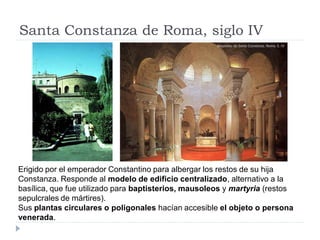 Santa Constanza de Roma, siglo IV




Erigido por el emperador Constantino para albergar los restos de su hija
Constanza. Responde al modelo de edificio centralizado, alternativo a la
basílica, que fue utilizado para baptisterios, mausoleos y martyria (restos
sepulcrales de mártires).
Sus plantas circulares o poligonales hacían accesible el objeto o persona
venerada.
 