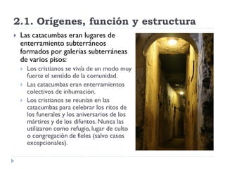 2.1. Orígenes, función y estructura
   Las catacumbas eran lugares de
    enterramiento subterráneos
    formados por galerías subterráneas
    de varios pisos:
       Los cristianos se vivía de un modo muy
        fuerte el sentido de la comunidad.
       Las catacumbas eran enterramientos
        colectivos de inhumación.
       Los cristianos se reunían en las
        catacumbas para celebrar los ritos de
        los funerales y los aniversarios de los
        mártires y de los difuntos. Nunca las
        utilizaron como refugio, lugar de culto
        o congregación de fieles (salvo casos
        excepcionales).
 