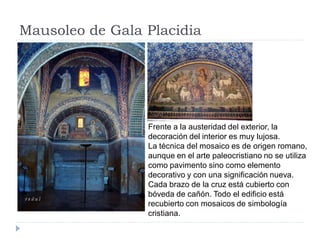 Mausoleo de Gala Placidia




                 Frente a la austeridad del exterior, la
                 decoración del interior es muy lujosa.
                 La técnica del mosaico es de origen romano,
                 aunque en el arte paleocristiano no se utiliza
                 como pavimento sino como elemento
                 decorativo y con una significación nueva.
                 Cada brazo de la cruz está cubierto con
                 bóveda de cañón. Todo el edificio está
                 recubierto con mosaicos de simbología
                 cristiana.
 