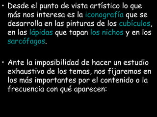 Desde el punto de vista artístico lo que más nos interesa es la  iconografía  que se desarrolla en las pinturas de los  cubículos , en las  lápidas  que tapan  los nichos  y en los  sarcófagos .  Ante la imposibilidad de hacer un estudio exhaustivo de los temas, nos fijaremos en los más importantes por el contenido o la frecuencia con qué aparecen:   