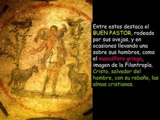 Entre estos destaca el  BUEN PASTOR , rodeado por sus ovejas, y en ocasiones llevando una sobre sus hombros, como el  moscóforo griego , imagen de la Filantropía.  Cristo, salvador del hombre, con su rebaño, las almas cristianas.   