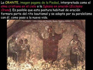 La  ORANTE ,  imagen pagana de la Piedad , interpretada como el  alma cristiana en el cielo  o la  Iglesia en oración ( Ecclesia Orans ). Es posible que esta postura habitual de oración formara parte del rito bautismal y se adopte por su paralelismo con él, como paso a la nueva vida.   