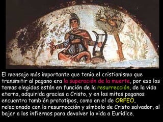 El mensaje más importante que tenía el cristianismo que transmitir al pagano era  la superación de la muerte , por eso los temas elegidos están en función de la  resurrección , de la vida eterna, adquirida gracias a Cristo, y en los mitos paganos encuentra también prototipos, como en el de  ORFEO , relacionado con la resurrección y símbolo de Cristo salvador, al bajar a los infiernos para devolver la vida a Eurídice. 