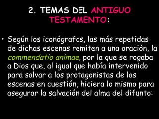 2. TEMAS DEL  ANTIGUO TESTAMENTO : Según los iconógrafos, las más repetidas de dichas escenas remiten a una oración, la  commendatio animae , por la que se rogaba a Dios que, al igual que había intervenido para salvar a los protagonistas de las escenas en cuestión, hiciera lo mismo para asegurar la salvación del alma del difunto:   