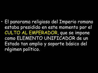 El panorama religioso del Imperio romano estaba presidido en este momento por el  CULTO AL EMPERADOR , que se impone como ELEMENTO UNIFICADOR de un Estado tan amplio y soporte básico del régimen político.  