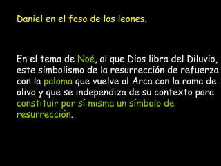 Daniel en el foso de los leones . En el tema de  Noé , al que Dios libra del Diluvio, este simbolismo de la resurrección de refuerza con la  paloma  que vuelve al Arca con la rama de olivo y que se independiza de su contexto para  constituir por sí misma un símbolo de resurrección .   