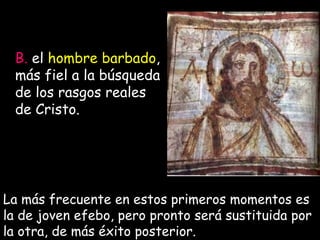 B.  el  hombre barbado , más fiel a la búsqueda de los rasgos reales de Cristo.  La más frecuente en estos primeros momentos es la de joven efebo, pero pronto será sustituida por la otra, de más éxito posterior.  