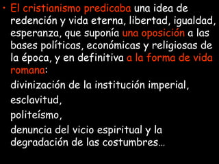 El cristianismo predicaba  una idea de redención y vida eterna, libertad, igualdad, esperanza, que suponía  una   oposición  a las bases políticas, económicas y religiosas de la época, y en definitiva  a la forma de vida romana : divinización de la institución imperial, esclavitud,  politeísmo,  denuncia del vicio espiritual y la degradación de las costumbres… 