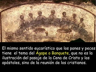 El mismo sentido eucarístico que los panes y peces tiene  el tema del  Ágape o Banquete , que no es la ilustración del pasaje de la Cena de Cristo y los apóstoles, sino de la reunión de los cristianos.   