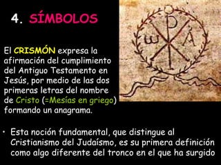 4.  SÍMBOLOS Esta noción fundamental, que distingue al Cristianismo del Judaísmo, es su primera definición como algo diferente del tronco en el que ha surgido El  CRISMÓN  expresa la afirmación del cumplimiento del Antiguo Testamento en Jesús, por medio de las dos primeras letras del nombre de  Cristo  ( =Mesías en griego ) formando un anagrama. 