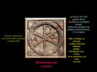 Claseshistoria Simbología del crismón Círculo (referencia al círculo solar asociado a Jesucristo) Alfa y Omega, la primera y última letra del alfabeto griego.  Simbolizan que Cristo es el comienzo y el final de todo La X (ji) y la P (ro) griega, letras iniciales de la palabra Xristós, traducción griega de la palabra hebrea Mesías (= el ungido) 