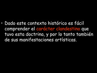 Dado este contexto histórico es fácil comprender el  carácter clandestino  que tuvo esta doctrina, y por lo tanto también de sus manifestaciones artísticas. 