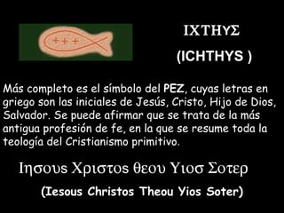  Y   (ICHTHYS  ) Más completo es el símbolo del  PEZ , cuyas letras en griego son las iniciales de Jesús, Cristo, Hijo de Dios, Salvador. Se puede afirmar que se trata de la más antigua profesión de fe, en la que se resume toda la teología del Cristianismo primitivo .  s  s  (Iesous Christos Theou Yios Soter) 