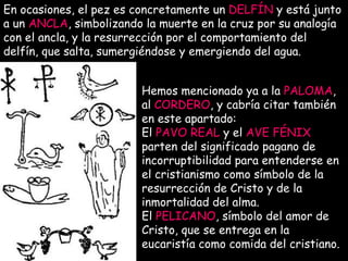Hemos mencionado ya a la  PALOMA , al  CORDERO , y cabría citar también en este apartado: El  PAVO REAL  y el  AVE FÉNIX  parten del significado pagano de incorruptibilidad para entenderse en el cristianismo como símbolo de la resurrección de Cristo y de la inmortalidad del alma.  El  PELICANO , símbolo del amor de Cristo, que se entrega en la eucaristía como comida del cristiano.   En ocasiones, el pez es concretamente un  DELFÍN  y está junto a un  ANCLA , simbolizando la muerte en la cruz por su analogía con el ancla, y la resurrección por el comportamiento del delfín, que salta, sumergiéndose y emergiendo del agua.  
