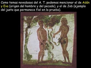 Como temas novedosos del A. T. podemos mencionar el de  Adán y Eva  (origen del hombre y del pecado), y el de Job (ejemplo del justo que permanece fiel en la prueba).  