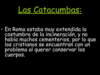 Las Catacumbas: En Roma estaba muy extendida la costumbre de la incineración, y no había muchos cementerios, por lo que los cristianos se encuentran con un problema al querer conservar los cuerpos.  