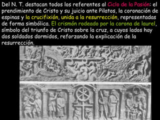 Del N. T. destacan todos los referentes al  Ciclo de la Pasión : el prendimiento de Cristo y su juicio ante Pilatos, la coronación de espinas y  la crucifixión ,  unida a la resurrección , representadas de forma simbólica.  El crismón rodeado por la corona de laurel , símbolo del triunfo de Cristo sobre la cruz, a cuyos lados hay dos soldados dormidos, reforzando la explicación de la resurrección.  