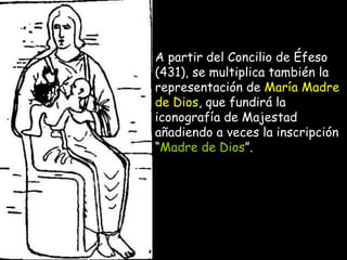 A partir del Concilio de Éfeso (431), se multiplica también la representación de  María Madre de Dios , que fundirá la iconografía de Majestad añadiendo a veces la inscripción “ Madre de Dios ”.  