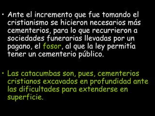 Ante el incremento que fue tomando el cristianismo se hicieron necesarios más cementerios, para lo que recurrieron a sociedades funerarias llevadas por un pagano, el  fosor , al que la ley permitía tener un cementerio público.  Las catacumbas son, pues, cementerios cristianos excavados en profundidad ante las dificultades para extenderse en superficie.  