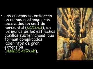 Los cuerpos se entierran en nichos rectangulares excavados en sentido horizontal ( LOCULI ), en los muros de los estrechos pasillos subterráneos, que forman complicados laberintos de gran extensión ( AMBULACRUM ). 