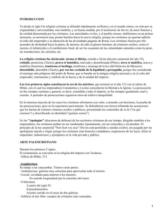 INTRODUCCION

Ya desde el siglo I la religión cristiana se difundió rápidamente en Roma y en el mundo entero, no solo por su
originalidad y universalidad, sino también, y en buena medida, por el testimonio de fervor, de amor fraterno y
de caridad demostrada por los cristianos. Las autoridades civiles, y el pueblo mismo, indiferentes en un primer
momento, se mostraron muy pronto hostiles hacia la nueva religión, porque los cristianos no querían admitir
el culto del emperador y la adoración de las divinidades paganas de Roma. Los cristianos fueron por ello
acusados de deslealtad hacia la patria, de ateísmo, de odio al género humano, de crímenes ocultos, como el
incesto, el infanticidio y el canibalismo ritual; de ser los causantes de las calamidades naturales como la peste,
las inundaciones, las carestías, etc.

La religión cristiana fue declarada: strana et illícita, extraña e ilícita (decreto senatorial del año 35),
exitialis, perniciosa (Tácito), prava et inmódica, malvada y desenfrenada (Plinio), nova et maléfica, nueva y
maléfica (Suetonio), tenebrosa et lucífuga, tenebrosa y enemiga de la luz (del Octavius de Minucio),
detestábilis, detestable (Tácito); por eso fue excluida de la legalidad y perseguida, porque fue considerada
el enemigo más peligroso del poder de Roma, que se basaba en la antigua religión nacional y en el culto del
emperador, instrumento y símbolo de la fuerza y de la unidad del imperio.

Los tres primeros siglos constituyen la era de los mártires, que terminó en el año 313 con el edicto de
Milán, con el cual los emperadores Constantino y Licinio concedieron la libertad a la Iglesia. La persecución
no fue siempre continua y general, es decir, extendida a todo el imperio, ni fue siempre igualmente cruel y
cruenta. A períodos de persecuciones siguieron otros de relativa tranquilidad.

En la inmensa mayoría de los casos los cristianos afrontaron con valor, a menudo con heroísmo, la prueba de
las persecuciones, pero no la soportaron pasivamente. Se defendieron con fuerza refutando las acusaciones
que les hacían de cometer crímenes ocultos o públicos, presentando los contenidos de su fe ("en qué
creemos") y describiendo su identidad ("quiénes somos").

En las "Apologías" (discursos de defensa) de los escritores cristianos de ese tiempo, dirigidas también a los
emperadores, los cristianos pedían no ser condenados injustamente, sin ser conocidos y sin pruebas. El
principio de la ley senatorial "Non lícet vos esse" (No les está permitido a ustedes existir), era juzgado por los
apologistas injusto e ilegal, porque los cristianos eran honestos ciudadanos, respetuosos de las leyes, fieles al
emperador, industriosos y ejemplares en la vida privada y pública.

ARTE PALEOCRISTIANO

Durante los primeros 5 siglos.
El cristianismo se convierte en la religión del imperio con Teodosio.
−Edicto de Milán, 313.

Arquitectura
Se redujo a las catacumbas. Tienen varias partes:
−Ambulacrum: galerías muy estrechas para aprovechar todo el terreno.
−Loculi: cavidades para enterrar a los muertos.
        En sentido longitudinal por la estrechez del muro.
−Cubiculum.
     A partir del siglo IV.
     Ensanchamientos.
     Asiento corrido en el cruce de dos galerías.
−Edificio al aire libre: cuerpos de cristianos más venerados.


                                                                                                                 1
 