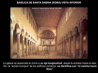 BASÍLICA DE SANTA SABINA (ROMA) VISTA INTERIOR
La iglesia se desarrolla en torno a un eje longitudinal, desde la entrada hasta el altar.
Así, la “acción humana” de los edificios romanos, se identifica con “el camino hacia
Dios”.
 
