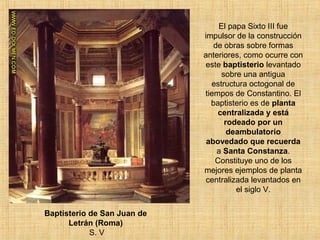 El papa Sixto III fue
impulsor de la construcción
de obras sobre formas
anteriores, como ocurre con
este baptisterio levantado
sobre una antigua
estructura octogonal de
tiempos de Constantino. El
baptisterio es de planta
centralizada y está
rodeado por un
deambulatorio
abovedado que recuerda
a Santa Constanza.
Constituye uno de los
mejores ejemplos de planta
centralizada levantados en
el siglo V.
Baptisterio de San Juan de
Letrán (Roma)
S. V
 
