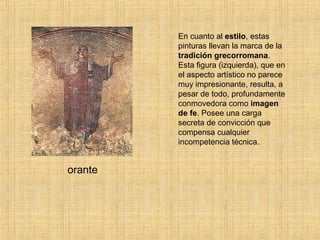 En cuanto al estilo, estas
pinturas llevan la marca de la
tradición grecorromana.
Esta figura (izquierda), que en
el aspecto artístico no parece
muy impresionante, resulta, a
pesar de todo, profundamente
conmovedora como imagen
de fe. Posee una carga
secreta de convicción que
compensa cualquier
incompetencia técnica.
orante
 