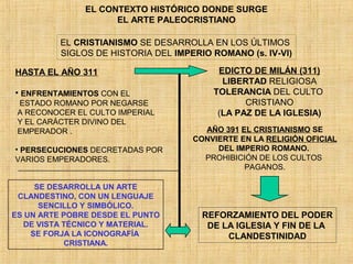 EL CONTEXTO HISTÓRICO DONDE SURGE
EL ARTE PALEOCRISTIANO
EL CRISTIANISMO SE DESARROLLA EN LOS ÚLTIMOS
SIGLOS DE HISTORIA DEL IMPERIO ROMANO (s. IV-VI)
HASTA EL AÑO 311
• ENFRENTAMIENTOS CON EL
ESTADO ROMANO POR NEGARSE
A RECONOCER EL CULTO IMPERIAL
Y EL CARÁCTER DIVINO DEL
EMPERADOR .
• PERSECUCIONES DECRETADAS POR
VARIOS EMPERADORES.
SE DESARROLLA UN ARTE
CLANDESTINO, CON UN LENGUAJE
SENCILLO Y SIMBÓLICO.
ES UN ARTE POBRE DESDE EL PUNTO
DE VISTA TÉCNICO Y MATERIAL.
SE FORJA LA ICONOGRAFÍA
CRISTIANA.
EDICTO DE MILÁN (311)
LIBERTAD RELIGIOSA
TOLERANCIA DEL CULTO
CRISTIANO
(LA PAZ DE LA IGLESIA)
AÑO 391 EL CRISTIANISMO SE
CONVIERTE EN LA RELIGIÓN OFICIAL
DEL IMPERIO ROMANO.
PROHIBICIÓN DE LOS CULTOS
PAGANOS.
REFORZAMIENTO DEL PODER
DE LA IGLESIA Y FIN DE LA
CLANDESTINIDAD
 
