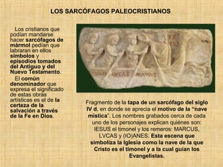 LOS SARCÓFAGOS PALEOCRISTIANOS
Los cristianos que
podían mandarse
hacer sarcófagos de
mármol pedían que
labraran en ellos
símbolos y
episodios tomados
del Antiguo y del
Nuevo Testamento.
El común
denominador que
expresa el significado
de estas obras
artísticas es el de la
certeza de la
salvación a través
de la Fe en Dios.
Fragmento de la tapa de un sarcófago del siglo
IV d. en donde se aprecia el motivo de la “nave
mística”. Los nombres grabados cerca de cada
uno de los personajes explican quiénes son:
IESUS el timonel y los remeros: MARCUS,
LVCAS y (IO)ANES. Esta escena que
simboliza la Iglesia como la nave de la que
Cristo es el timonel y a la cual guían los
Evangelistas.
 