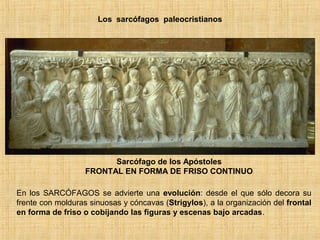 Los sarcófagos paleocristianos
Sarcófago de los Apóstoles
FRONTAL EN FORMA DE FRISO CONTINUO
En los SARCÓFAGOS se advierte una evolución: desde el que sólo decora su
frente con molduras sinuosas y cóncavas (Strigylos), a la organización del frontal
en forma de friso o cobijando las figuras y escenas bajo arcadas.
 