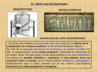 EL ARTE PALEOCRISTIANO
ARQUITECTURA ARTES PLÁSTICAS
El primer arte cristiano es un puente entre dos culturas: la clásica de la
antigüedad y la cristiana medieval. Su fin era estrictamente religioso.
Se trata de un lenguaje al servicio de la liturgia y la verdad revelada. Por
ello, la representación de la verdad espiritual predomina en detrimento de
la verdad física. Por esta razón, el arte paleocristiano es un arte anticlásico:
se subraya su sentido simbólico y expresivo. El arte plástico será una
narración clara y concisa, con un fuerte carácter didáctico y pedagógico.
Estéticamente sigue la línea marcada por el arte romano bajo-imperial:
tendencia a la esquematización conceptual.
NATURALEZA DEL ARTE PALEOCRISTIANO
 