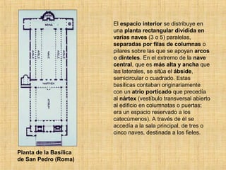 El espacio interior se distribuye en
una planta rectangular dividida en
varias naves (3 o 5) paralelas,
separadas por filas de columnas o
pilares sobre las que se apoyan arcos
o dinteles. En el extremo de la nave
central, que es más alta y ancha que
las laterales, se sitúa el ábside,
semicircular o cuadrado. Estas
basílicas contaban originariamente
con un atrio porticado que precedía
al nártex (vestíbulo transversal abierto
al edificio en columnatas o puertas;
era un espacio reservado a los
catecúmenos). A través de él se
accedía a la sala principal, de tres o
cinco naves, destinada a los fieles.
Planta de la Basílica
de San Pedro (Roma)
 